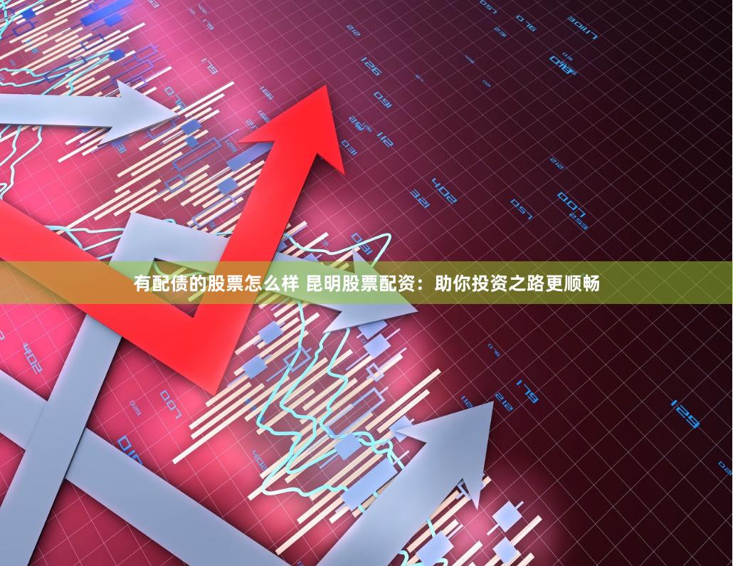 有配债的股票怎么样 昆明股票配资：助你投资之路更顺畅