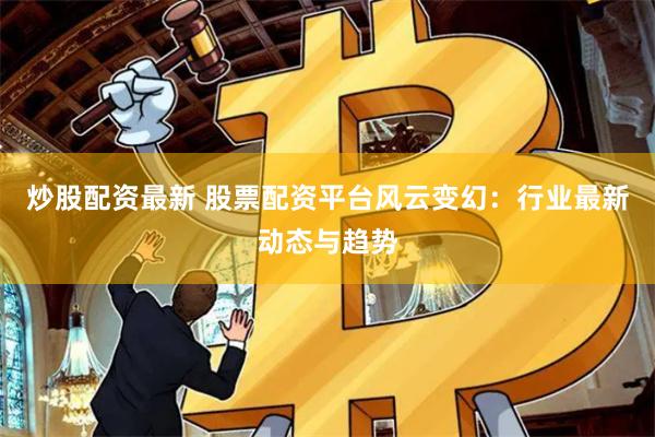 炒股配资最新 股票配资平台风云变幻：行业最新动态与趋势