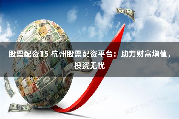 股票配资15 杭州股票配资平台：助力财富增值，投资无忧
