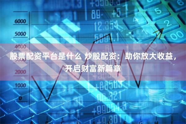 股票配资平台是什么 炒股配资：助你放大收益，开启财富新篇章