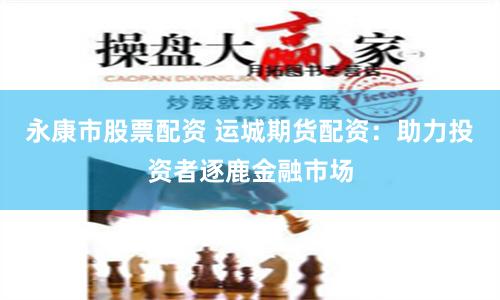 永康市股票配资 运城期货配资：助力投资者逐鹿金融市场