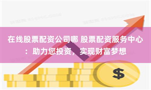 在线股票配资公司哪 股票配资服务中心：助力您投资，实现财富梦想