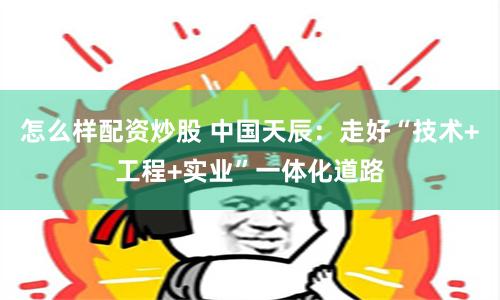 怎么样配资炒股 中国天辰：走好“技术+工程+实业”一体化道路