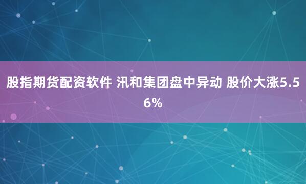 股指期货配资软件 汛和集团盘中异动 股价大涨5.56%