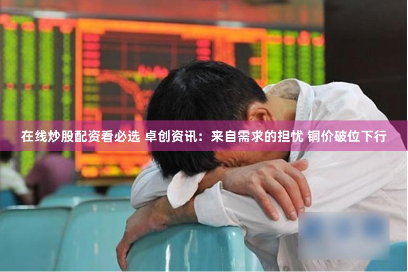 在线炒股配资看必选 卓创资讯：来自需求的担忧 铜价破位下行