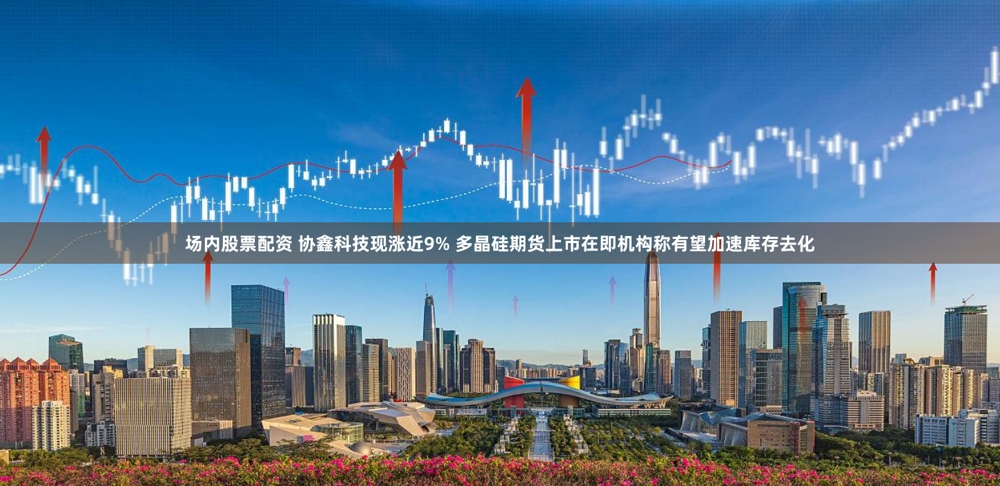 场内股票配资 协鑫科技现涨近9% 多晶硅期货上市在即机构称有望加速库存去化