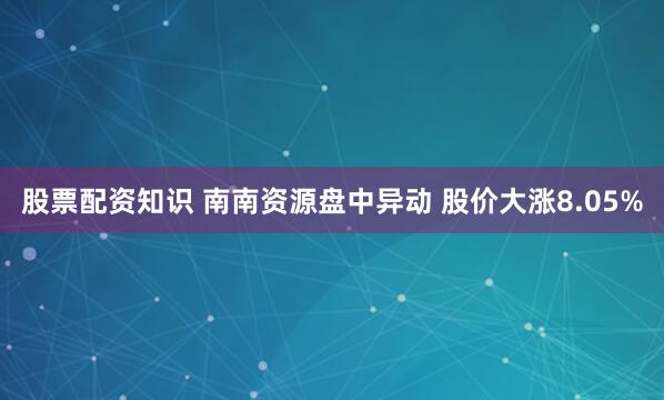股票配资知识 南南资源盘中异动 股价大涨8.05%