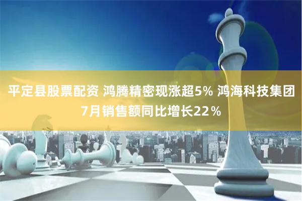 平定县股票配资 鸿腾精密现涨超5% 鸿海科技集团7月销售额同比增长22％