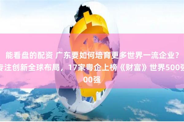 能看盘的配资 广东要如何培育更多世界一流企业？专注创新全球布局，17家粤企上榜《财富》世界500强