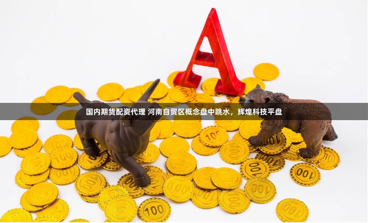 国内期货配资代理 河南自贸区概念盘中跳水，辉煌科技平盘