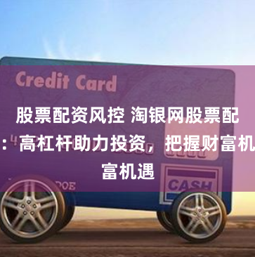 股票配资风控 淘银网股票配资：高杠杆助力投资，把握财富机遇
