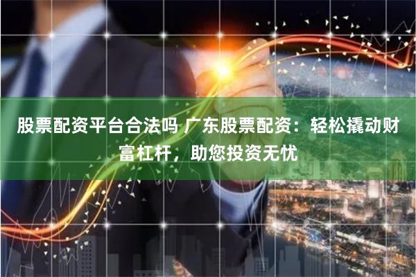 股票配资平台合法吗 广东股票配资：轻松撬动财富杠杆，助您投资无忧