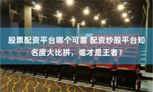 股票配资平台哪个可靠 配资炒股平台知名度大比拼，谁才是王者？