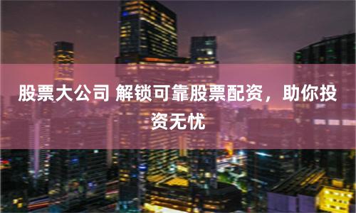 股票大公司 解锁可靠股票配资，助你投资无忧