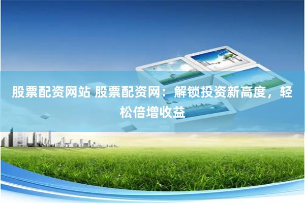 股票配资网站 股票配资网：解锁投资新高度，轻松倍增收益