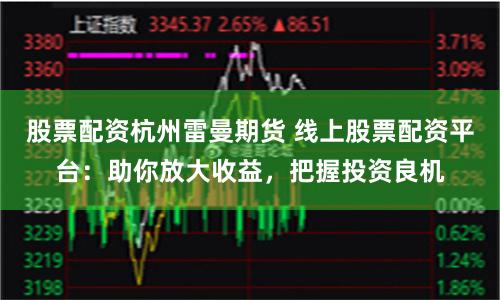 股票配资杭州雷曼期货 线上股票配资平台：助你放大收益，把握投资良机