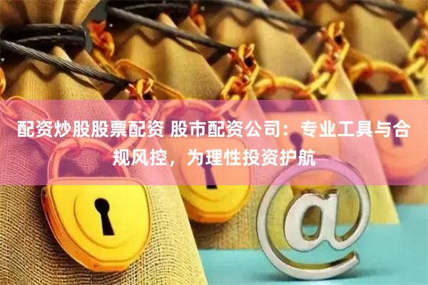 配资炒股股票配资 股市配资公司：专业工具与合规风控，为理性投资护航