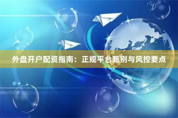 外盘开户配资指南：正规平台甄别与风控要点