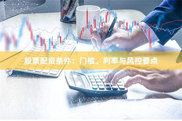 股票配资条件：门槛、利率与风控要点